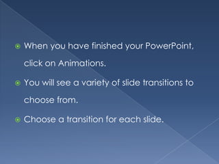    When you have finished your PowerPoint,

    click on Animations.

   You will see a variety of slide transitions to

    choose from.

   Choose a transition for each slide.
 