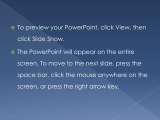    To preview your PowerPoint, click View, then
    click Slide Show.

   The PowerPoint will appear on the entire
    screen. To move to the next slide, press the
    space bar, click the mouse anywhere on the
    screen, or press the right arrow key.
 