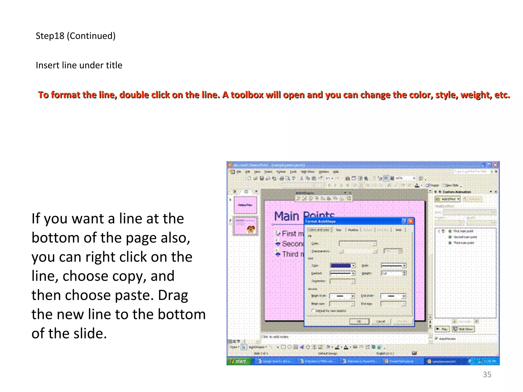 Step18 (Continued)
Insert line under title
To format the line, double click on the line. A toolbox will open and you can change the color, style, weight, etc.To format the line, double click on the line. A toolbox will open and you can change the color, style, weight, etc.
If you want a line at the
bottom of the page also,
you can right click on the
line, choose copy, and
then choose paste. Drag
the new line to the bottom
of the slide.
35
 