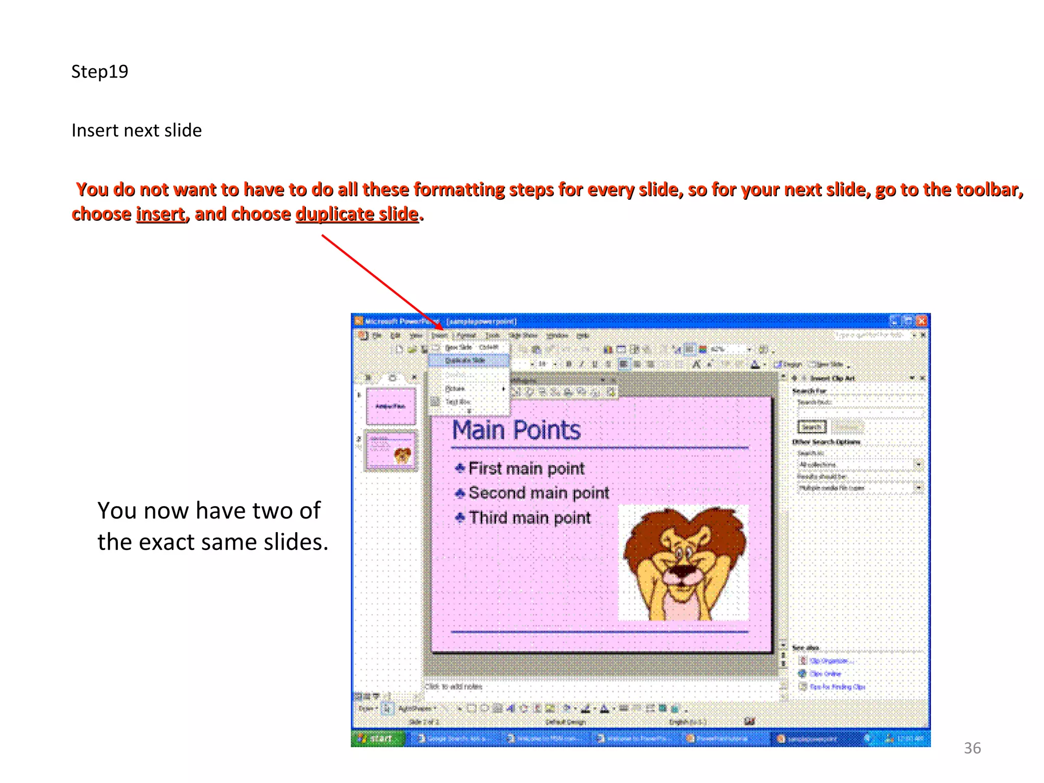 Step19
Insert next slide
You do not want to have to do all these formatting steps for every slide, so for your next slide, go to the toolbar,You do not want to have to do all these formatting steps for every slide, so for your next slide, go to the toolbar,
choosechoose insertinsert, and choose, and choose duplicate slideduplicate slide..
You now have two of
the exact same slides.
36
 