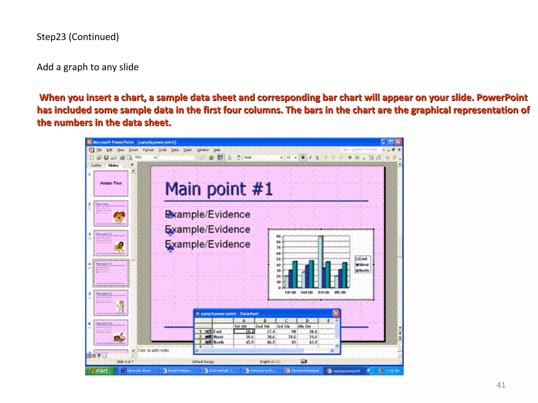 Step23 (Continued)
Add a graph to any slide
When you insert a chart, a sample data sheet and corresponding bar chart will appear on your slide. PowerPointWhen you insert a chart, a sample data sheet and corresponding bar chart will appear on your slide. PowerPoint
has included some sample data in the first four columns. The bars in the chart are the graphical representation ofhas included some sample data in the first four columns. The bars in the chart are the graphical representation of
the numbers in the data sheet.the numbers in the data sheet.
41
 