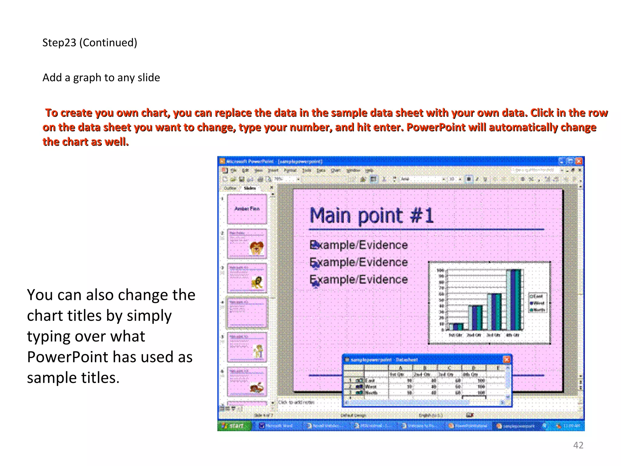 Step23 (Continued)
Add a graph to any slide
To create you own chart, you can replace the data in the sample data sheet with your own data. Click in the rowTo create you own chart, you can replace the data in the sample data sheet with your own data. Click in the row
on the data sheet you want to change, type your number, and hit enter. PowerPoint will automatically changeon the data sheet you want to change, type your number, and hit enter. PowerPoint will automatically change
the chart as well.the chart as well.
You can also change the
chart titles by simply
typing over what
PowerPoint has used as
sample titles.
42
 