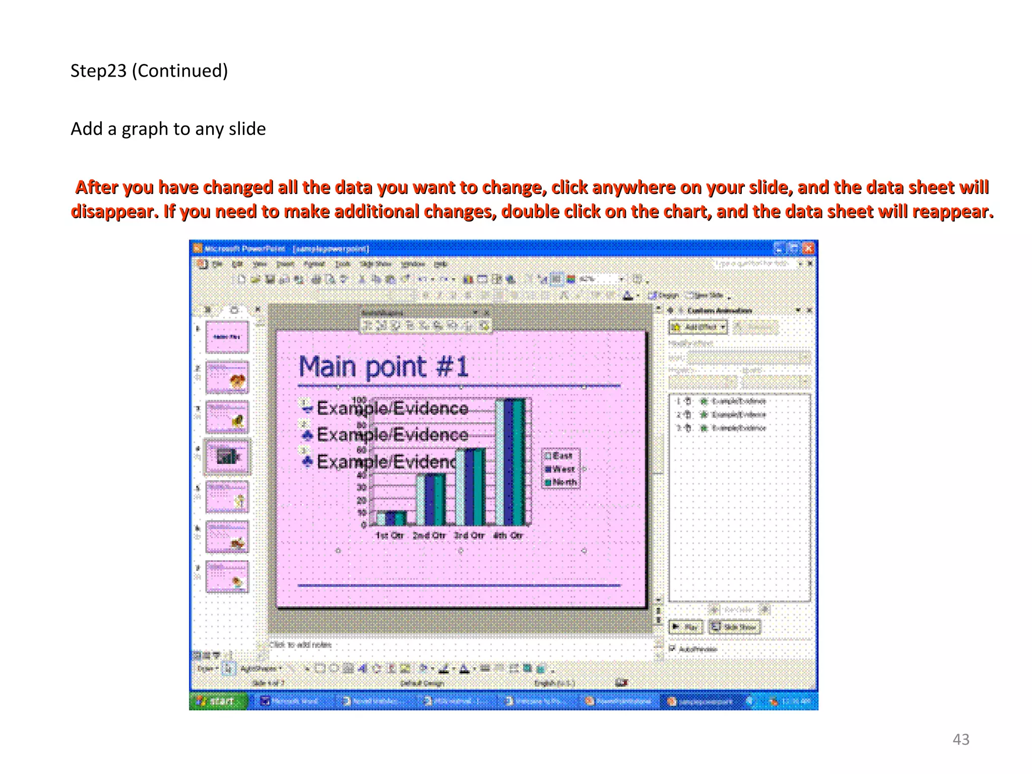 Step23 (Continued)
Add a graph to any slide
After you have changed all the data you want to change, click anywhere on your slide, and the data sheet willAfter you have changed all the data you want to change, click anywhere on your slide, and the data sheet will
disappear. If you need to make additional changes, double click on the chart, and the data sheet will reappear.disappear. If you need to make additional changes, double click on the chart, and the data sheet will reappear.
43
 