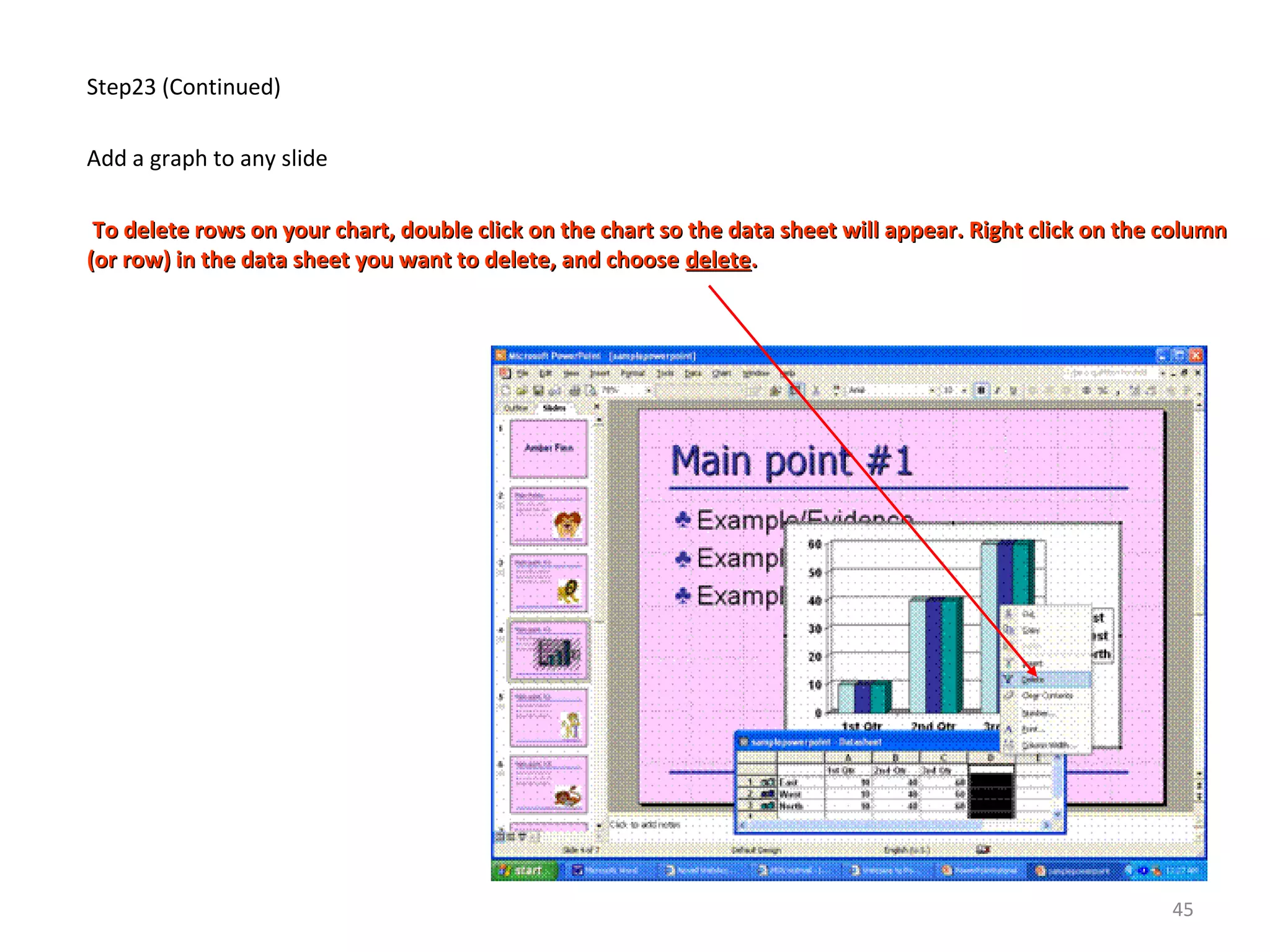 Step23 (Continued)
Add a graph to any slide
To delete rows on your chart, double click on the chart so the data sheet will appear. Right click on the columnTo delete rows on your chart, double click on the chart so the data sheet will appear. Right click on the column
(or row) in the data sheet you want to delete, and choose(or row) in the data sheet you want to delete, and choose deletedelete..
45
 