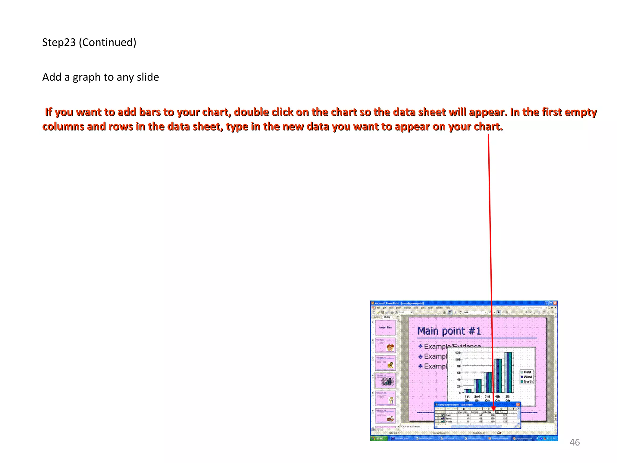 Step23 (Continued)
Add a graph to any slide
If you want to add bars to your chart, double click on the chart so the data sheet will appear. In the first emptyIf you want to add bars to your chart, double click on the chart so the data sheet will appear. In the first empty
columns and rows in the data sheet, type in the new data you want to appear on your chart.columns and rows in the data sheet, type in the new data you want to appear on your chart.
46
 