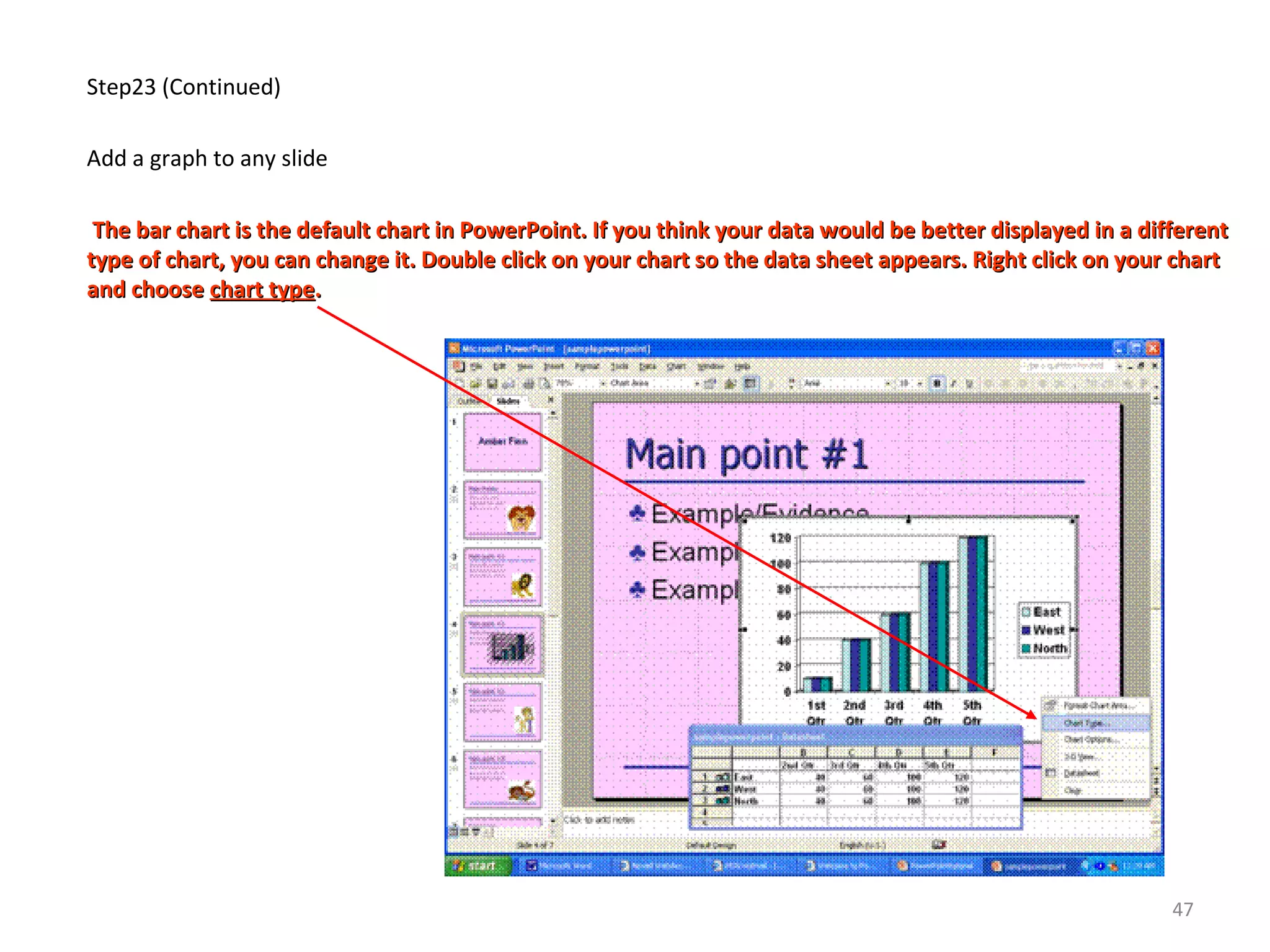 Step23 (Continued)
Add a graph to any slide
The bar chart is the default chart in PowerPoint. If you think your data would be better displayed in a differentThe bar chart is the default chart in PowerPoint. If you think your data would be better displayed in a different
type of chart, you can change it. Double click on your chart so the data sheet appears. Right click on your charttype of chart, you can change it. Double click on your chart so the data sheet appears. Right click on your chart
and chooseand choose chart typechart type..
47
 
