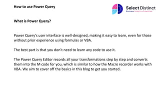 How to use Power Query
What is Power Query?
Power Query's user interface is well-designed, making it easy to learn, even for those
without prior experience using formulas or VBA.
The best part is that you don't need to learn any code to use it.
The Power Query Editor records all your transformations step by step and converts
them into the M code for you, which is similar to how the Macro recorder works with
VBA. We aim to cover off the basics in this blog to get you started.
 