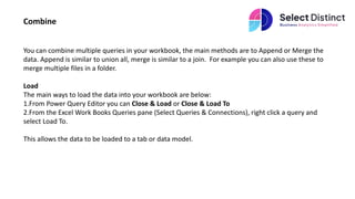 Combine
You can combine multiple queries in your workbook, the main methods are to Append or Merge the
data. Append is similar to union all, merge is similar to a join. For example you can also use these to
merge multiple files in a folder.
Load
The main ways to load the data into your workbook are below:
1.From Power Query Editor you can Close & Load or Close & Load To
2.From the Excel Work Books Queries pane (Select Queries & Connections), right click a query and
select Load To.
This allows the data to be loaded to a tab or data model.
 