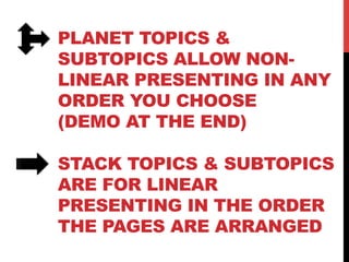 PLANET TOPICS &
SUBTOPICS ALLOW NON-
LINEAR PRESENTING IN ANY
ORDER YOU CHOOSE
(DEMO AT THE END)
STACK TOPICS & SUBTOPICS
ARE FOR LINEAR
PRESENTING IN THE ORDER
THE PAGES ARE ARRANGED
 