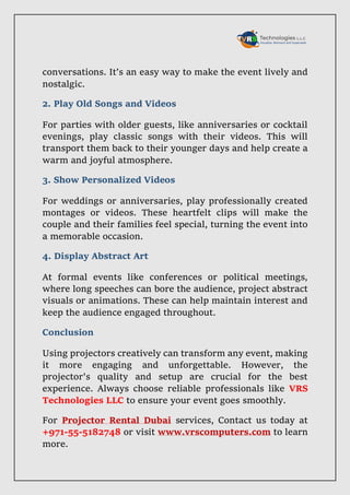 conversations. It’s an easy way to make the event lively and
nostalgic.
2. Play Old Songs and Videos
For parties with older guests, like anniversaries or cocktail
evenings, play classic songs with their videos. This will
transport them back to their younger days and help create a
warm and joyful atmosphere.
3. Show Personalized Videos
For weddings or anniversaries, play professionally created
montages or videos. These heartfelt clips will make the
couple and their families feel special, turning the event into
a memorable occasion.
4. Display Abstract Art
At formal events like conferences or political meetings,
where long speeches can bore the audience, project abstract
visuals or animations. These can help maintain interest and
keep the audience engaged throughout.
Conclusion
Using projectors creatively can transform any event, making
it more engaging and unforgettable. However, the
projector's quality and setup are crucial for the best
experience. Always choose reliable professionals like VRS
Technologies LLC to ensure your event goes smoothly.
For Projector Rental Dubai services, Contact us today at
+971-55-5182748 or visit www.vrscomputers.com to learn
more.
 