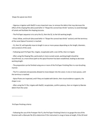 Shape the apical one-third:



- Vigorous irrigation with NaOCl is very important now, to remove the debris that may decrease the
effect of the shaping files (discussed befor in "Shape the coronal two-thirds" section), to avoid blockage
of canals and facilitate the shaping proccess.

- The ProTaper sequence is to carry the S1, then the S2, to the full working length.

- Float, follow, and brush (discussed befor in "Shape the coronal two-thirds" section) until the terminus
of the canal (Apical Foramen) is reached.

- S1, then S2, will typically move to length in one or more passes depending on the length, diameter,
and curvature of the canal.

- Following each ProTaper file, irrigate, recapitulate with a size 10 file, then re-irrigate.

 - After using the Shaping files, particularly in more curved canals, working length should be
reconfirmed, as a more direct path to the apical foramen has been established, leading to decrease
working length.

- The preparation can be finished using one or more of the ProTaper Finishing files in a non-brushing
manner.

 - The F1 is selected and passively allowed to move deeper into the canal, in one or more passes, until
the terminus is reached.

 - Apical flutes are inspected, and if they are loaded with dentin, then visual evidence supports, the
shape is cut.

- After using the F1 file, Irrigate with NaOCl, recapitulate, confirm patency, then re-irrigate to liberate
debris from the canal.



-------------------



ProTaper finishing criteria:



 - Following the use of the Protaper File F1, the ProTaper Finishing Criteria is to gauge the size of the
foramen with a Manuale file 20 to determine if this instrument is snug or loose at length, If the 20 hand
 
