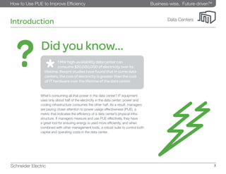 Business-wise, Future-drivenTM
How to Use PUE to Improve Efficiency
Schneider Electric 3
Data Centers
Introduction
What’s consuming all that power in the data center? IT equipment
uses only about half of the electricity in the data center; power and
cooling infrastructure consumes the other half. As a result, managers
are paying closer attention to power usage effectiveness (PUE), a
metric that indicates the efficiency of a data center’s physical infra-
structure. If managers measure and use PUE effectively, they have
a great tool for ensuring energy is used more efficiently, and when
combined with other management tools, a robust suite to control both
capital and operating costs in the data center.
	 1 MW high-availability data center can 		
	 consume $20,000,000 of electricity over its
lifetime. Recent studies have found that in some data
centers, the cost of electricity is greater than the cost
of IT hardware over the lifetime of the data center.
Did you know...
 