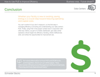 Business-wise, Future-drivenTM
How to Use PUE to Improve Efficiency
Schneider Electric 9
Data Centers
Conclusion
Whether your facility is new or existing, saving
energy is a crucial step toward reducing operating
and capital costs.
You can’t control it if you don’t measure it, so the first step in
managing efficiency is knowing and understanding your data center’s
PUE. Finally, using PUE in the proper context and in conjunction with
other key metrics, as part of a holistic dashboard, give data center
operators critical insight into efficiency trending, where inefficiencies
exist, and where the opportunities for improvement are.
	 For more information on how PUE and DCIM tools 		
work together, check out our white paper, “How
Data Center Infrastructure Management Software Improves
Planning and Cuts Operational Costs.”
 