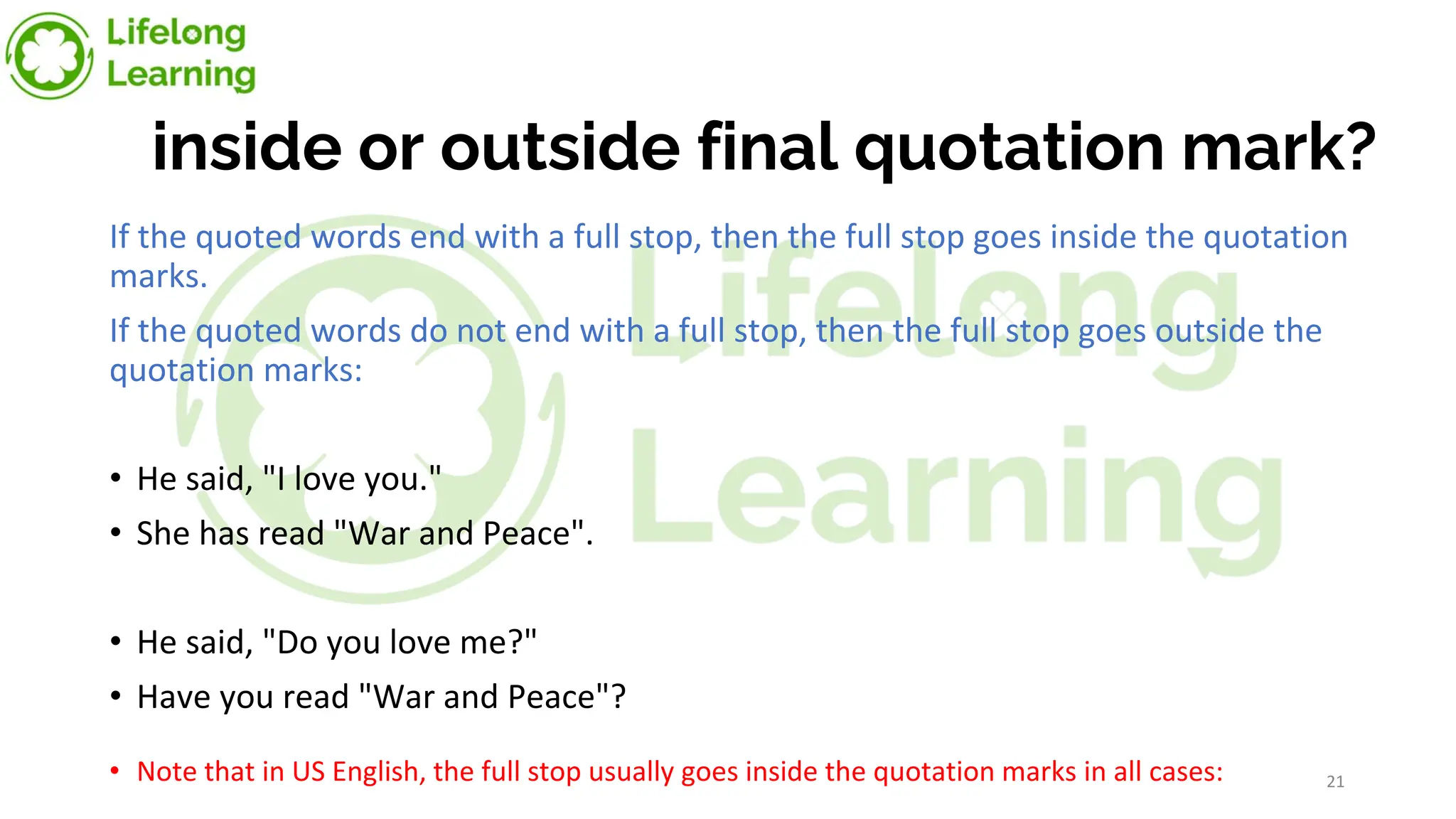 inside or outside final quotation mark?
If the quoted words end with a full stop, then the full stop goes inside the quotation
marks.
If the quoted words do not end with a full stop, then the full stop goes outside the
quotation marks:
• He said, "I love you."
• She has read "War and Peace".
• He said, "Do you love me?"
• Have you read "War and Peace"?
• Note that in US English, the full stop usually goes inside the quotation marks in all cases: 21
 