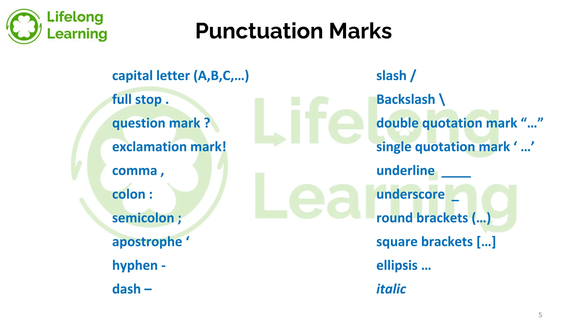 Punctuation Marks
capital letter (A,B,C,…) slash /
full stop . Backslash 
question mark ? double quotation mark “…”
exclamation mark! single quotation mark ‘ …’
comma , underline ____
colon : underscore _
semicolon ; round brackets (…)
apostrophe ‘ square brackets […]
hyphen - ellipsis …
dash – italic
5
 