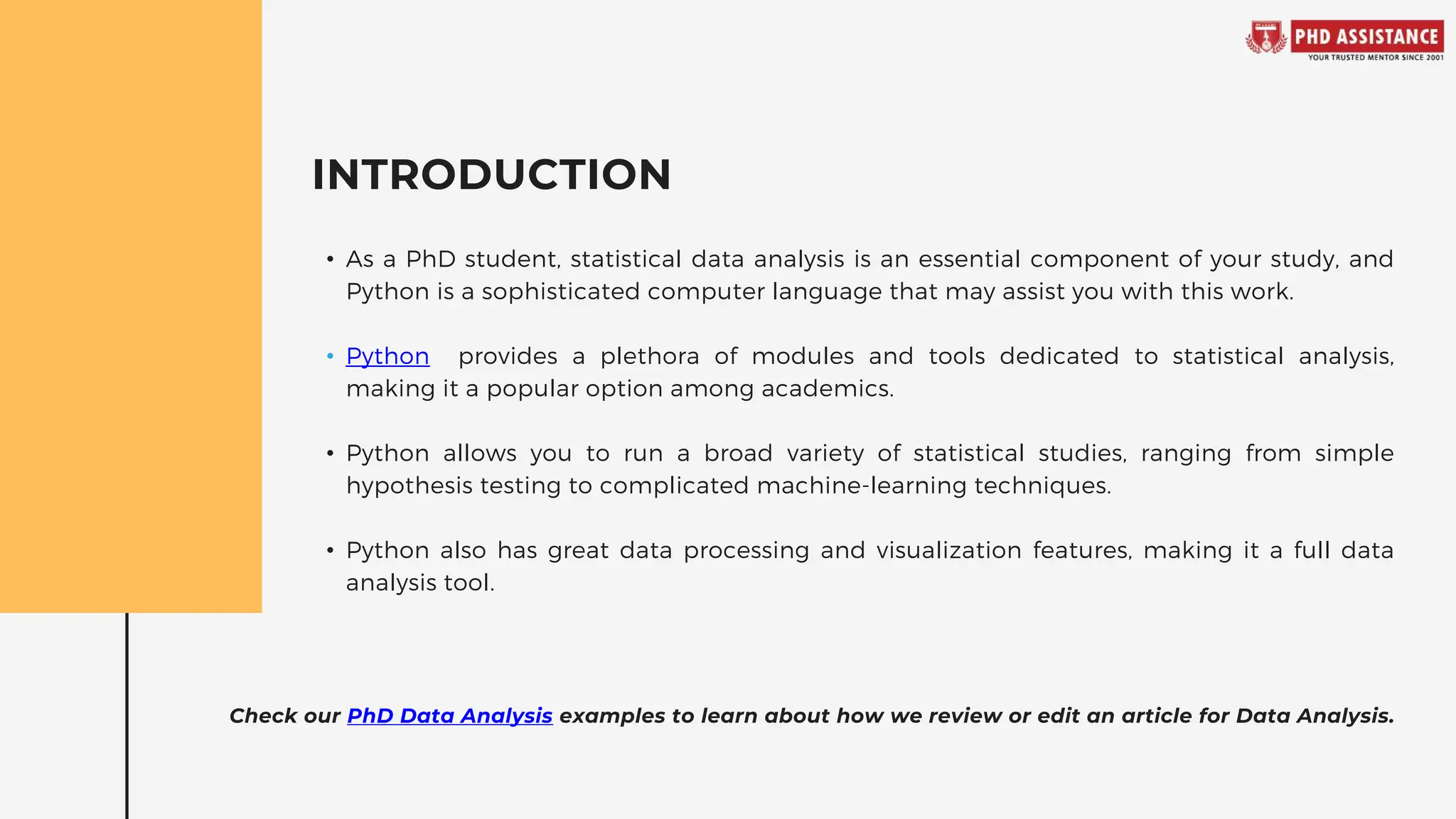 INTRODUCTION
• As a PhD student, statistical data analysis is an essential component of your study, and
Python is a sophisticated computer language that may assist you with this work.
• Python provides a plethora of modules and tools dedicated to statistical analysis,
making it a popular option among academics.
• Python allows you to run a broad variety of statistical studies, ranging from simple
hypothesis testing to complicated machine-learning techniques.
• Python also has great data processing and visualization features, making it a full data
analysis tool.
Check our PhD Data Analysis examples to learn about how we review or edit an article for Data Analysis.
 
