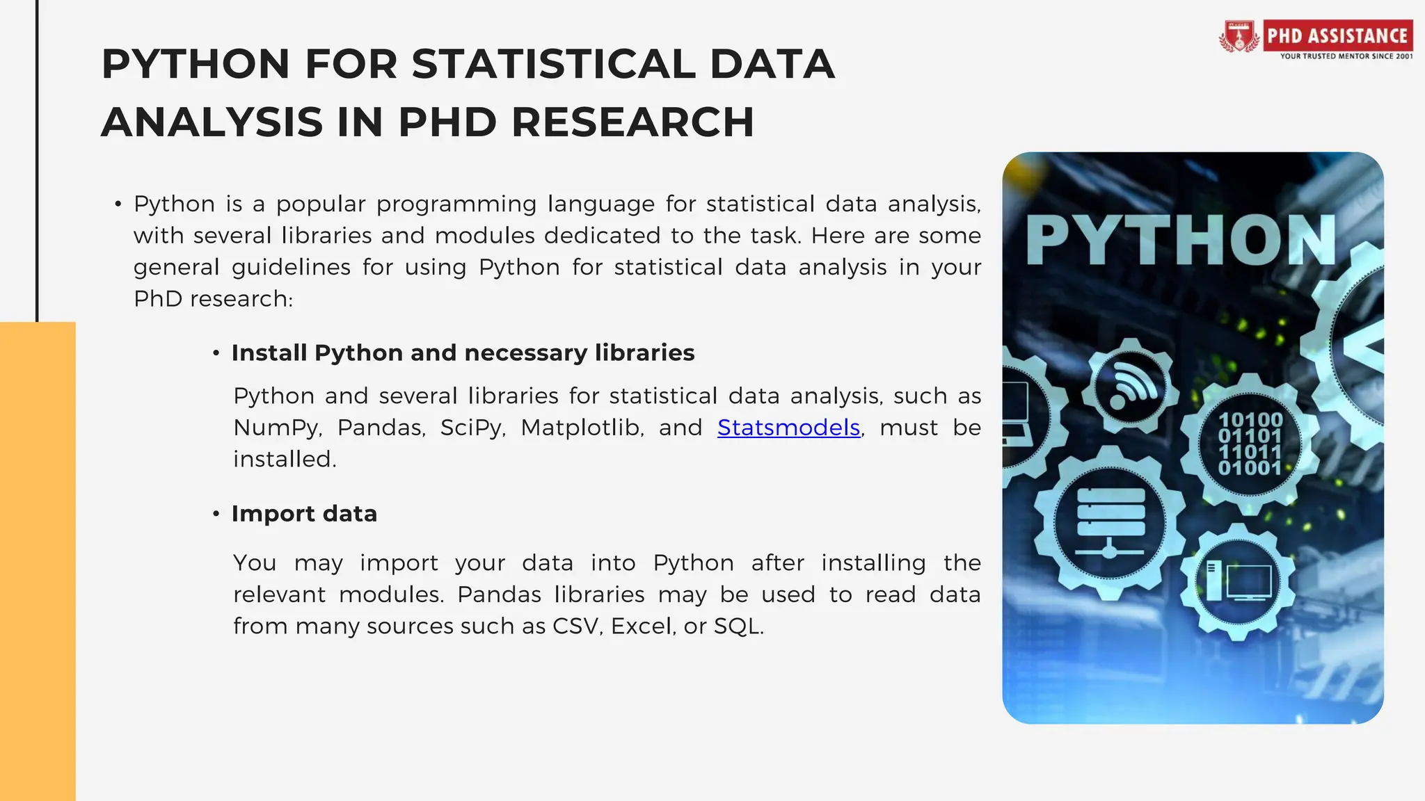 PYTHON FOR STATISTICAL DATA
ANALYSIS IN PHD RESEARCH
• Python is a popular programming language for statistical data analysis,
with several libraries and modules dedicated to the task. Here are some
general guidelines for using Python for statistical data analysis in your
PhD research:
Python and several libraries for statistical data analysis, such as
NumPy, Pandas, SciPy, Matplotlib, and Statsmodels, must be
installed.
You may import your data into Python after installing the
relevant modules. Pandas libraries may be used to read data
from many sources such as CSV, Excel, or SQL.
• Install Python and necessary libraries
• Import data
 