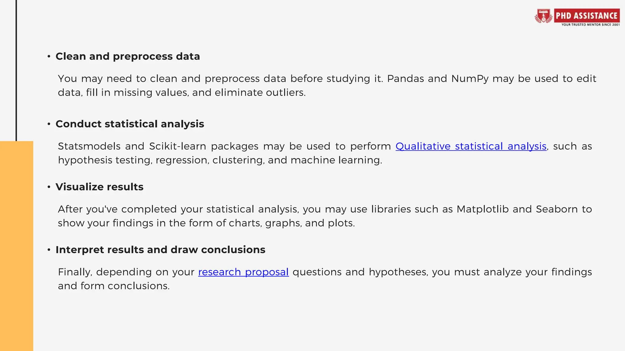 • Clean and preprocess data
• Conduct statistical analysis
• Visualize results
• Interpret results and draw conclusions
You may need to clean and preprocess data before studying it. Pandas and NumPy may be used to edit
data, fill in missing values, and eliminate outliers.
Statsmodels and Scikit-learn packages may be used to perform Qualitative statistical analysis, such as
hypothesis testing, regression, clustering, and machine learning.
After you've completed your statistical analysis, you may use libraries such as Matplotlib and Seaborn to
show your findings in the form of charts, graphs, and plots.
Finally, depending on your research proposal questions and hypotheses, you must analyze your findings
and form conclusions.
 
