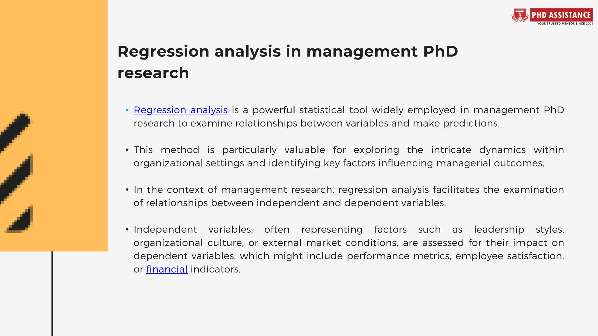 Regression analysis in management PhD
research
• Regression analysis is a powerful statistical tool widely employed in management PhD
research to examine relationships between variables and make predictions.
• This method is particularly valuable for exploring the intricate dynamics within
organizational settings and identifying key factors influencing managerial outcomes.
• In the context of management research, regression analysis facilitates the examination
of relationships between independent and dependent variables.
• Independent variables, often representing factors such as leadership styles,
organizational culture, or external market conditions, are assessed for their impact on
dependent variables, which might include performance metrics, employee satisfaction,
or financial indicators.
 