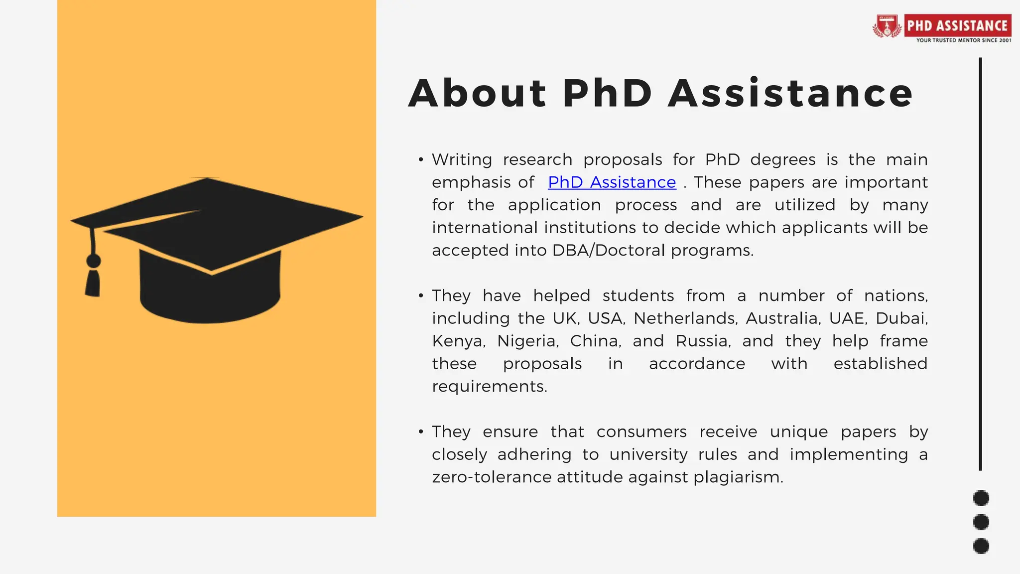 • Writing research proposals for PhD degrees is the main
emphasis of PhD Assistance . These papers are important
for the application process and are utilized by many
international institutions to decide which applicants will be
accepted into DBA/Doctoral programs.
• They have helped students from a number of nations,
including the UK, USA, Netherlands, Australia, UAE, Dubai,
Kenya, Nigeria, China, and Russia, and they help frame
these proposals in accordance with established
requirements.
• They ensure that consumers receive unique papers by
closely adhering to university rules and implementing a
zero-tolerance attitude against plagiarism.
About PhD Assistance
 