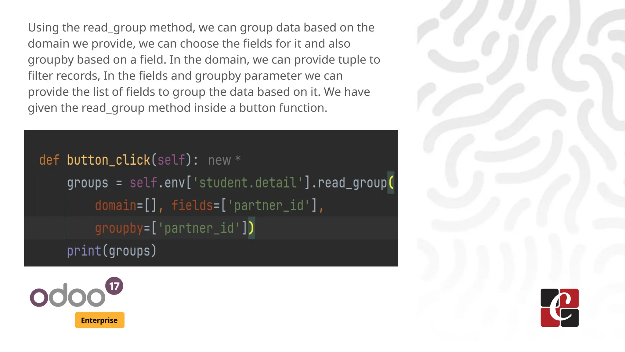 Enterprise
Using the read_group method, we can group data based on the
domain we provide, we can choose the fields for it and also
groupby based on a field. In the domain, we can provide tuple to
filter records, In the fields and groupby parameter we can
provide the list of fields to group the data based on it. We have
given the read_group method inside a button function.
 