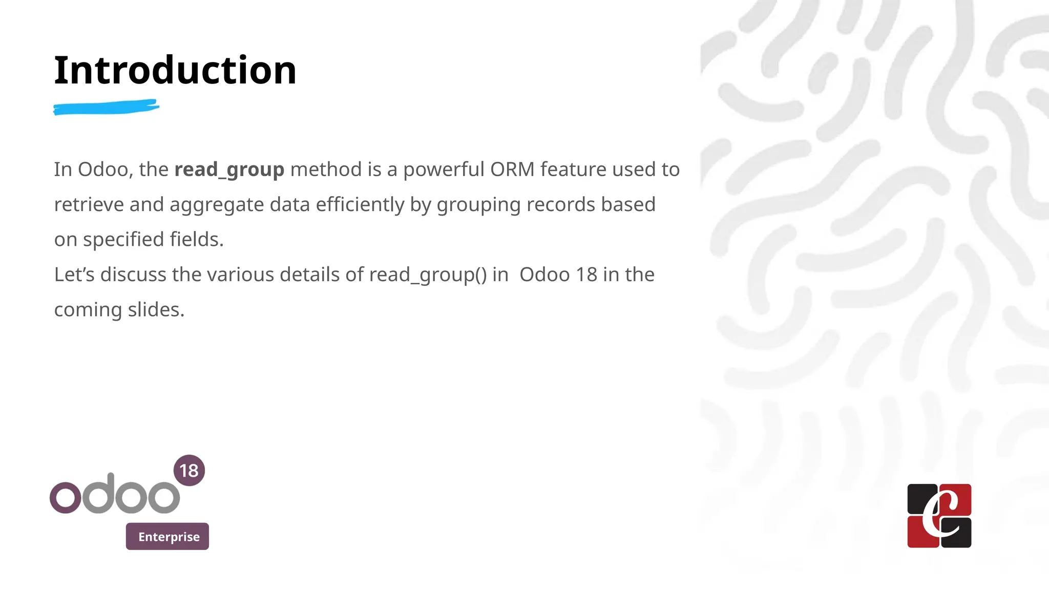 Enterprise
Introduction
In Odoo, the read_group method is a powerful ORM feature used to
retrieve and aggregate data efficiently by grouping records based
on specified fields.
Let’s discuss the various details of read_group() in Odoo 18 in the
coming slides.
 