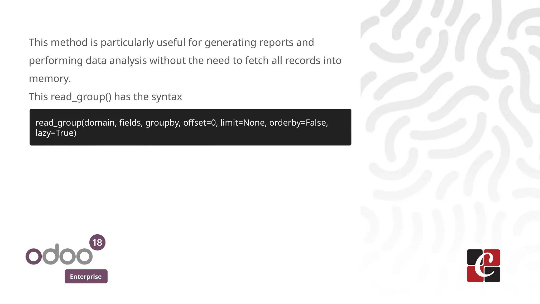 Enterprise
This method is particularly useful for generating reports and
performing data analysis without the need to fetch all records into
memory.
This read_group() has the syntax
read_group(domain, fields, groupby, offset=0, limit=None, orderby=False,
lazy=True)
 