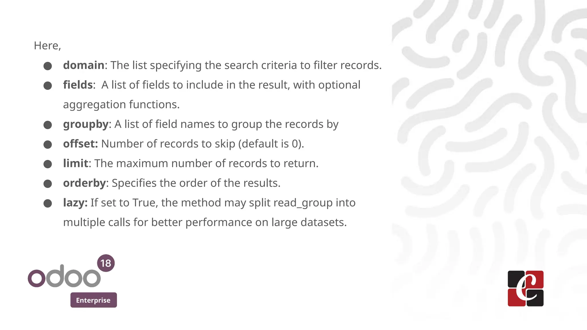 Enterprise
Here,
● domain: The list specifying the search criteria to filter records.
● fields: A list of fields to include in the result, with optional
aggregation functions.
● groupby: A list of field names to group the records by
● offset: Number of records to skip (default is 0).
● limit: The maximum number of records to return.
● orderby: Specifies the order of the results.
● lazy: If set to True, the method may split read_group into
multiple calls for better performance on large datasets.
 