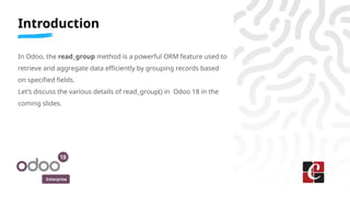 Enterprise
Introduction
In Odoo, the read_group method is a powerful ORM feature used to
retrieve and aggregate data efficiently by grouping records based
on specified fields.
Let’s discuss the various details of read_group() in Odoo 18 in the
coming slides.
 