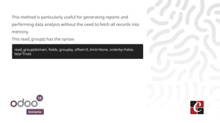 Enterprise
This method is particularly useful for generating reports and
performing data analysis without the need to fetch all records into
memory.
This read_group() has the syntax
read_group(domain, fields, groupby, offset=0, limit=None, orderby=False,
lazy=True)
 