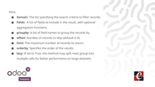 Enterprise
Here,
● domain: The list specifying the search criteria to filter records.
● fields: A list of fields to include in the result, with optional
aggregation functions.
● groupby: A list of field names to group the records by
● offset: Number of records to skip (default is 0).
● limit: The maximum number of records to return.
● orderby: Specifies the order of the results.
● lazy: If set to True, the method may split read_group into
multiple calls for better performance on large datasets.
 
