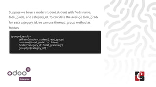 Enterprise
Suppose we have a model student.student with fields name,
total_grade, and category_id. To calculate the average total_grade
for each category_id, we can use the read_group method as
follows:​
grouped_result =
self.env['student.student'].read_group(
domain=[('total_grade', '!=', False)],
fields=['category_id', 'total_grade:avg'],
groupby=['category_id'] )
 