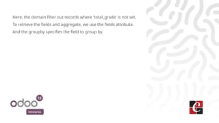 Enterprise
Here, the domain filter out records where 'total_grade' is not set.
To retrieve the fields and aggregate, we use the fields attribute.
And the groupby specifies the field to group by.
 