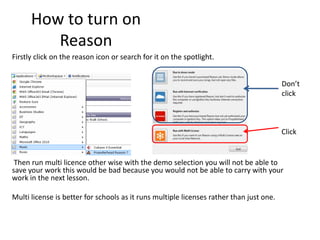 How to turn on
Reason
Firstly click on the reason icon or search for it on the spotlight.
Then run multi licence other wise with the demo selection you will not be able to
save your work this would be bad because you would not be able to carry with your
work in the next lesson.
Multi license is better for schools as it runs multiple licenses rather than just one.
Don’t
click
Click
 