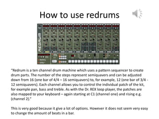 How to use redrums
“Redrum is a ten channel drum machine which uses a pattern sequencer to create
drum parts. The number of the steps represent semiquavers and can be adjusted
down from 16 (one bar of 4/4 – 16 semiquavers) to, for example, 12 (one bar of 3/4 -
12 semiquavers). Each channel allows you to control the individual patch of the kit,
for example pan, bass and treble. As with the Dr. REX loop player, the patches are
also mapped to your keyboard – again starting at C1 (channel one) and rising e.g.
(channel 2).”
This is very good because it give a lot of options. However it does not seem very easy
to change the amount of beats in a bar.
 