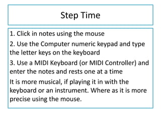 Step Time
1. Click in notes using the mouse
2. Use the Computer numeric keypad and type
the letter keys on the keyboard
3. Use a MIDI Keyboard (or MIDI Controller) and
enter the notes and rests one at a time
It is more musical, if playing it in with the
keyboard or an instrument. Where as it is more
precise using the mouse.
 