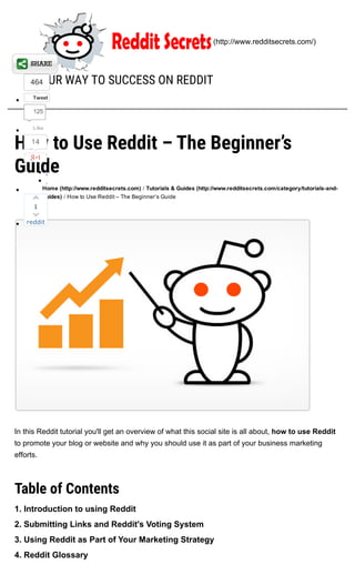 How to Use Reddit – The Beginner’s
Guide
Home (http://www.redditsecrets.com) / Tutorials & Guides (http://www.redditsecrets.com/category/tutorials­and­
guides) / How to Use Reddit – The Beginner’s Guide
In this Reddit tutorial you'll get an overview of what this social site is all about, how to use Reddit
to promote your blog or website and why you should use it as part of your business marketing
efforts.
Table of Contents
1. Introduction to using Reddit
2. Submitting Links and Reddit's Voting System
3. Using Reddit as Part of Your Marketing Strategy
4. Reddit Glossary
 (http://www.redditsecrets.com/)
YOUR WAY TO SUCCESS ON REDDIT464
Tweet
14
StumbleUpon
1
reddit
1
125
Like
 