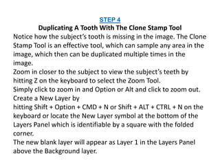 STEP 4
Duplicating A Tooth With The Clone Stamp Tool
Notice how the subject’s tooth is missing in the image. The Clone
Stamp Tool is an effective tool, which can sample any area in the
image, which then can be duplicated multiple times in the
image.
Zoom in closer to the subject to view the subject’s teeth by
hitting Z on the keyboard to select the Zoom Tool.
Simply click to zoom in and Option or Alt and click to zoom out.
Create a New Layer by
hitting Shift + Option + CMD + N or Shift + ALT + CTRL + N on the
keyboard or locate the New Layer symbol at the bottom of the
Layers Panel which is identifiable by a square with the folded
corner.
The new blank layer will appear as Layer 1 in the Layers Panel
above the Background layer.
 