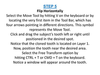 STEP 5
Flip Horizontally
Select the Move Tool by hitting V on the keyboard or by
locating the very first item in the Tool Bar, which has
four arrows pointing in different directions. This symbol
represents the Move Tool.
Click and drag the subject’s tooth left or right until
positioned in the desired spot.
Notice that the cloned tooth is located on Layer 1.
Now, position the tooth near the desired area.
Select the Free Transform option by
hitting CTRL + T or CMD + T on the keyboard.
Notice a window will appear around the tooth.
 