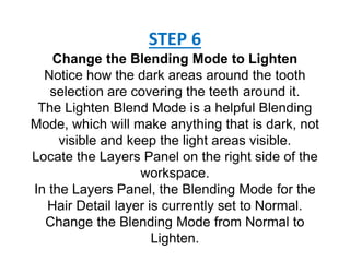 STEP 6
Change the Blending Mode to Lighten
Notice how the dark areas around the tooth
selection are covering the teeth around it.
The Lighten Blend Mode is a helpful Blending
Mode, which will make anything that is dark, not
visible and keep the light areas visible.
Locate the Layers Panel on the right side of the
workspace.
In the Layers Panel, the Blending Mode for the
Hair Detail layer is currently set to Normal.
Change the Blending Mode from Normal to
Lighten.
 