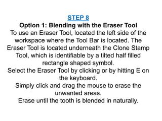 STEP 8
Option 1: Blending with the Eraser Tool
To use an Eraser Tool, located the left side of the
workspace where the Tool Bar is located. The
Eraser Tool is located underneath the Clone Stamp
Tool, which is identifiable by a tilted half filled
rectangle shaped symbol.
Select the Eraser Tool by clicking or by hitting E on
the keyboard.
Simply click and drag the mouse to erase the
unwanted areas.
Erase until the tooth is blended in naturally.
 