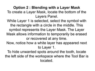 Option 2 : Blending with a Layer Mask
To create a Layer Mask, locate the bottom of the
Layers Panel.
While Layer 1 is selected, select the symbol with
the rectangle with a circle in the middle. This
symbol represents the Layer Mask. The Layer
Mask allows information to temporarily be erased
or recovered at any time.
Now, notice how a white layer has appeared next
to Layer 1.
To hide unwanted spots around the tooth, locate
the left side of the workspace where the Tool Bar is
located.
 