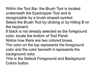 Within the Tool Bar, the Brush Tool is located
underneath the Eyedropper Tool and is
recognizable by a brush shaped symbol.
Select the Brush Tool by clicking or by hitting B on
the keyboard.
If black is not already selected as the foreground
color, locate the bottom of Tool Panel.
Notice how there are two colored boxes.
The color on the top represents the foreground
color and the color beneath it represents the
background color.
This is the Default Foreground and Background
Colors button.
 
