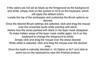If the colors are not set as black as the foreground as the background
and white, simply click on the symbol or hit D on the keyboard, which
will apply the default colors.
Locate the top of the workspace and customize the Brush options as
desired.
Once the desired Brush settings are selected, click and drag the mouse
over the unwanted spots while painting with black.
Notice how the areas painted with black in the layer mask disappear.
To make hidden areas of the layer mask visible again, hit X on the
keyboard to change the foreground to white.
Simply click and drag the mouse over the areas desired.
While white is selected, click and drag the mouse over the desired
area.
Once the tooth is naturally blended in, hit Option or ALT and click to
zoom out on the keyboard to view the finished product.
 