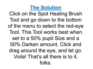 The Solution
Click on the Spot Healing Brush
Tool and go down to the bottom
of the menu to select the red-eye
Tool. This Tool works best when
set to a 50% pupil Size and a
50% Darken amount. Click and
drag around the eye, and let go.
Voila! That’s all there is to it,
folks.
 