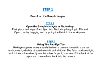 STEP 1
Download the Sample Images
STEP 2
Open the Samples Images in Photoshop
First, place an image of a subject into Photoshop by going to File and
Open… or by dragging and dropping the files into the workspace.
STEP 3
Using The Red-Eye Tool
Red-eye appears when a harsh flash on a camera is used in a darker
environment, which is directed towards an individual. The flash produces light,
which then shines directly into the subject’s pupil, bounces off the back of the
eyes, and then reflects back into the camera.
 