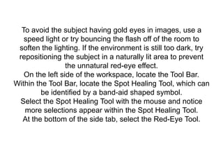 To avoid the subject having gold eyes in images, use a
speed light or try bouncing the flash off of the room to
soften the lighting. If the environment is still too dark, try
repositioning the subject in a naturally lit area to prevent
the unnatural red-eye effect.
On the left side of the workspace, locate the Tool Bar.
Within the Tool Bar, locate the Spot Healing Tool, which can
be identified by a band-aid shaped symbol.
Select the Spot Healing Tool with the mouse and notice
more selections appear within the Spot Healing Tool.
At the bottom of the side tab, select the Red-Eye Tool.
 
