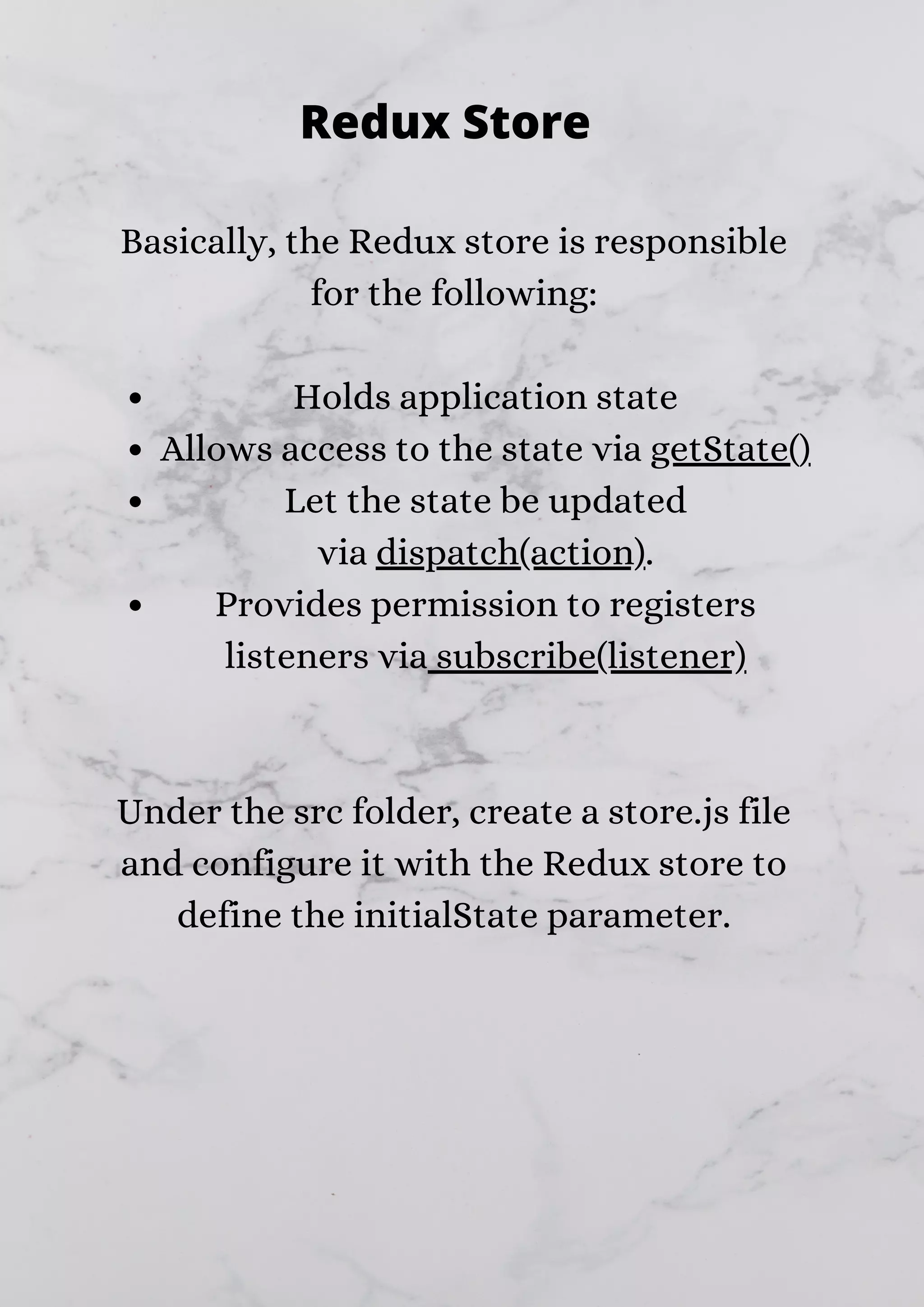 Holds application state Allows access to the state via getState() Let the state be updated via dispatch(action). Provides permission to registers listeners via subscribe(listener) Basically, the Redux store is responsible for the following: Under the src folder, create a store.js file and configure it with the Redux store to define the initialState parameter. Redux Store 