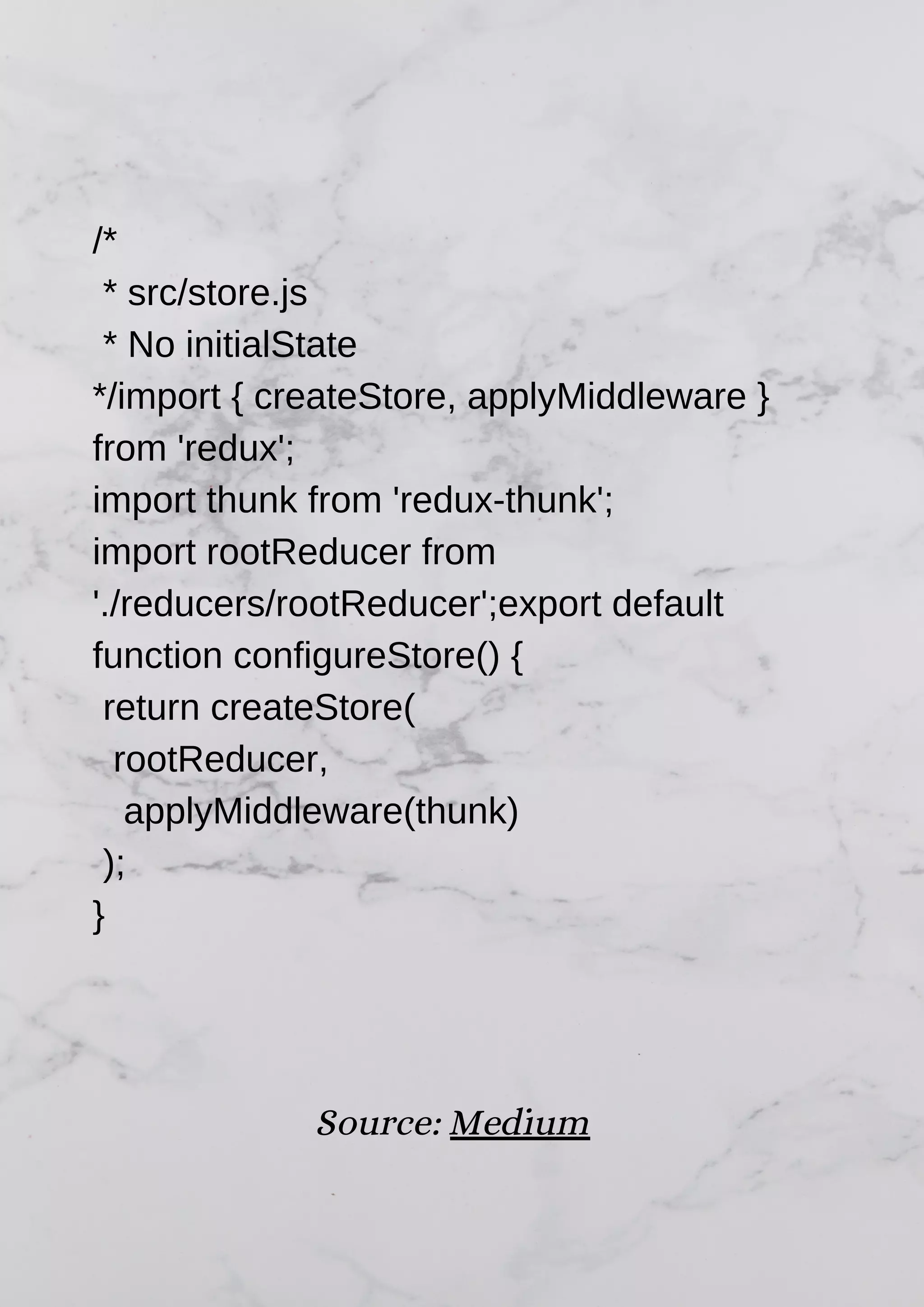 /* * src/store.js * No initialState */import { createStore, applyMiddleware } from 'redux'; import thunk from 'redux-thunk'; import rootReducer from './reducers/rootReducer';export default function configureStore() { return createStore( rootReducer, applyMiddleware(thunk) ); } Source: Medium 