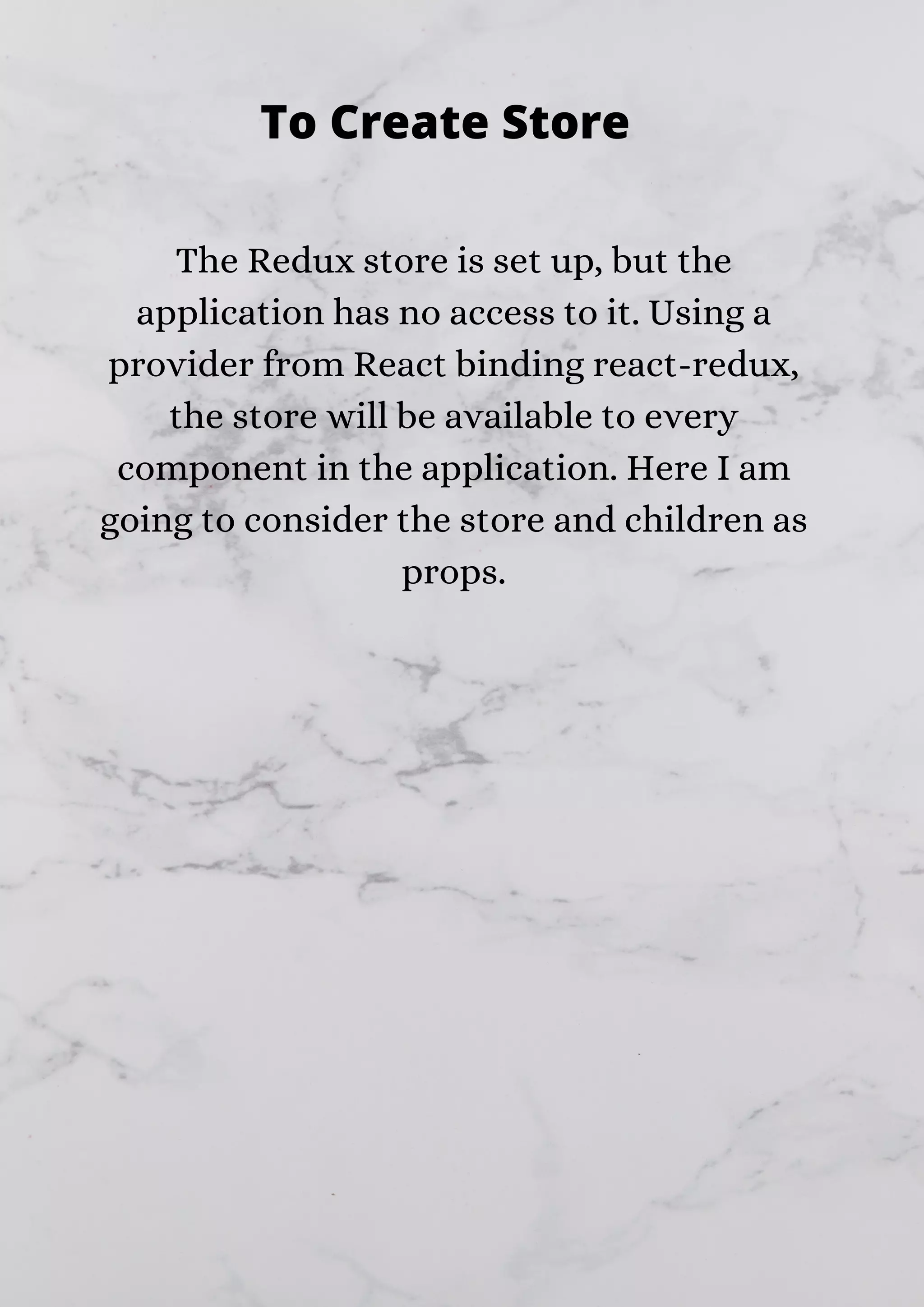 The Redux store is set up, but the application has no access to it. Using a provider from React binding react-redux, the store will be available to every component in the application. Here I am going to consider the store and children as props. To Create Store 